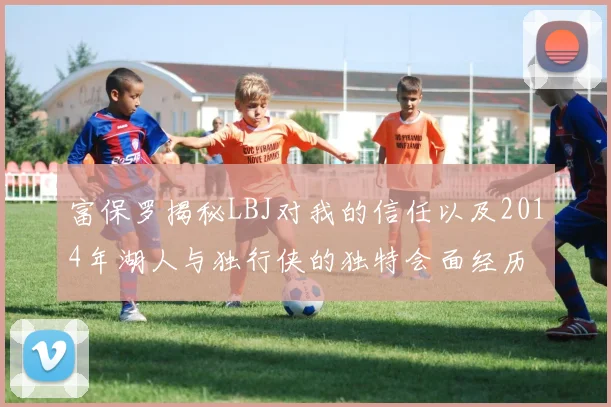 富保罗揭秘LBJ对我的信任以及2014年湖人与独行侠的独特会面经历
