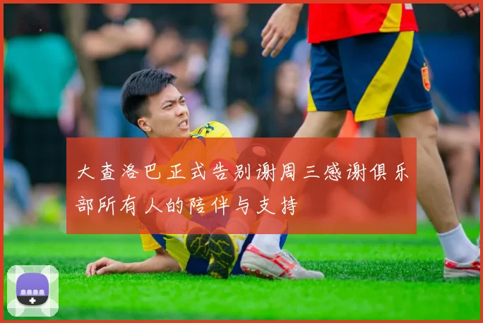 大查洛巴正式告别谢周三感谢俱乐部所有人的陪伴与支持