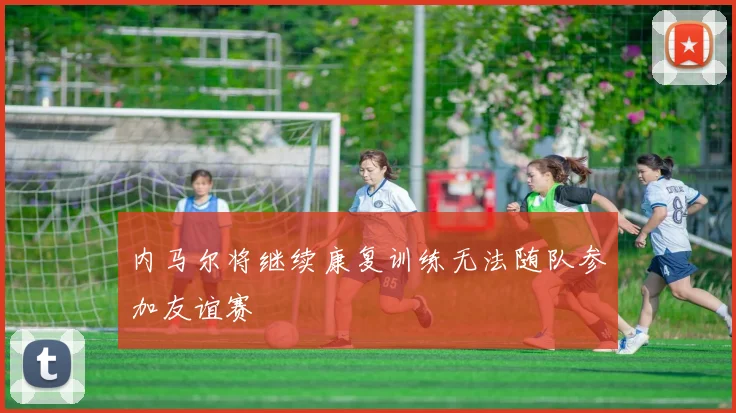 内马尔将继续康复训练无法随队参加友谊赛