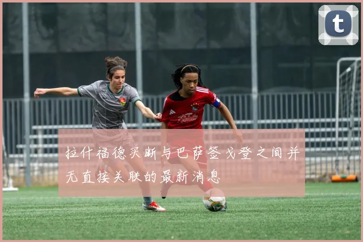 拉什福德买断与巴萨签戈登之间并无直接关联的最新消息