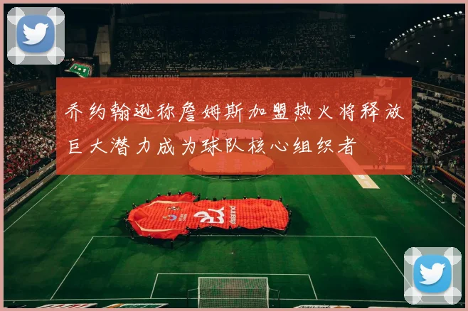 乔约翰逊称詹姆斯加盟热火将释放巨大潜力成为球队核心组织者