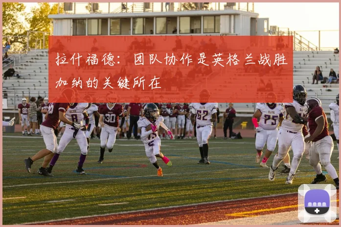 拉什福德：团队协作是英格兰战胜加纳的关键所在