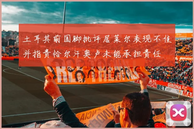 土耳其前国脚批评居莱尔表现不佳并指责恰尔汗奥卢未能承担责任