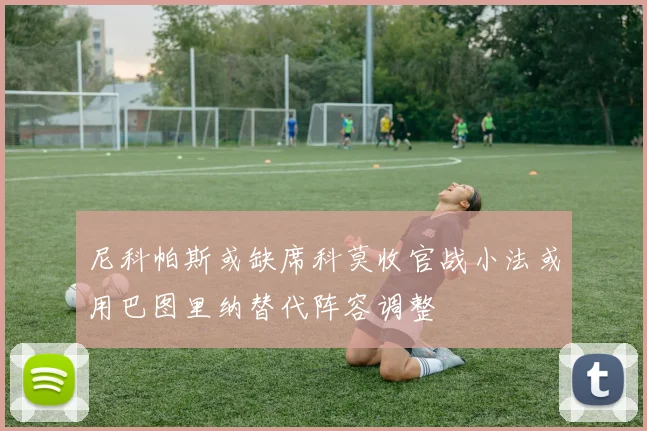 尼科帕斯或缺席科莫收官战小法或用巴图里纳替代阵容调整