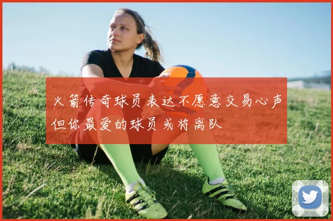 火箭传奇球员表达不愿意交易心声但你最爱的球员或将离队
