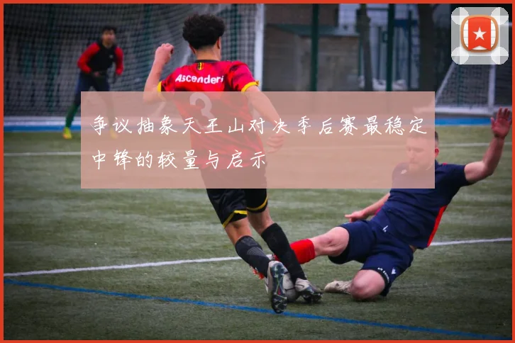 争议抽象天王山对决季后赛最稳定中锋的较量与启示