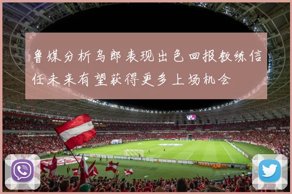 鲁媒分析乌郎表现出色回报教练信任未来有望获得更多上场机会