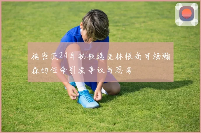 施密茨24年执教选克林根尚可杨瀚森的任命引发争议与思考