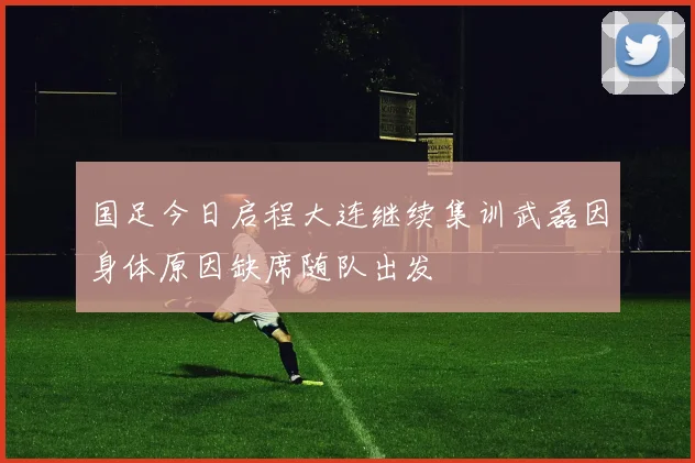 国足今日启程大连继续集训武磊因身体原因缺席随队出发