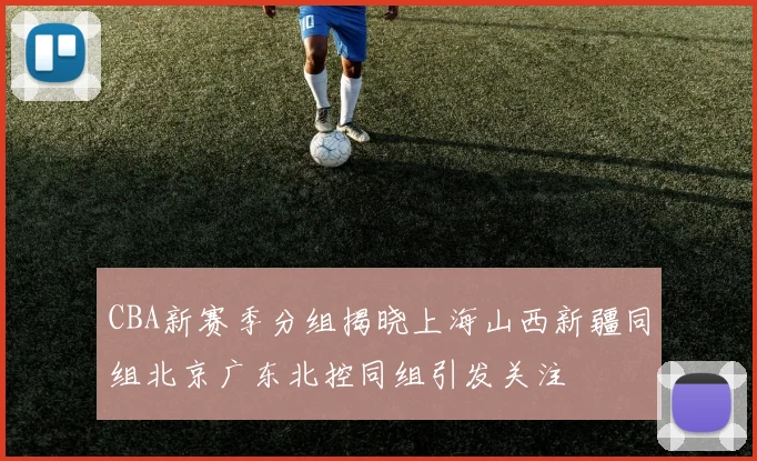 CBA新赛季分组揭晓上海山西新疆同组北京广东北控同组引发关注